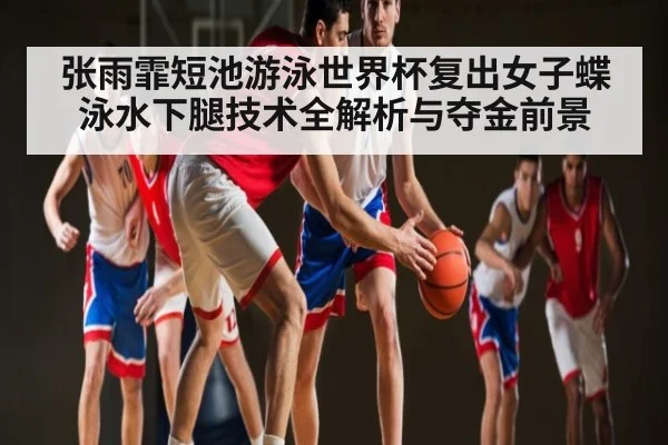 张雨霏短池游泳世界杯复出女子蝶泳水下腿技术全解析与夺金前景